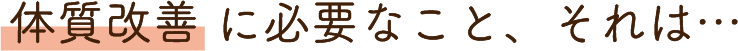 体質改善 に必要なこと、それは…