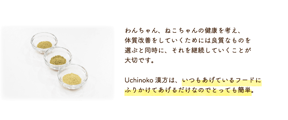 わんちゃん、ねこちゃんの健康を考え、体質改善をしていくためには良質なものを選ぶと同時に、それを継続していくことが大切です。Uchinoko漢方は、いつもあげているフードにふりかけてあげるだけなのでとっても簡単。